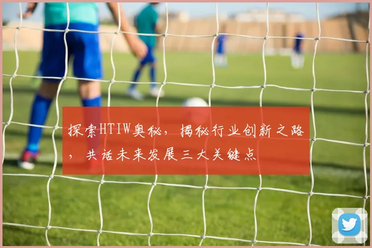 探索HTIW奥秘，揭秘行业创新之路，共话未来发展三大关键点