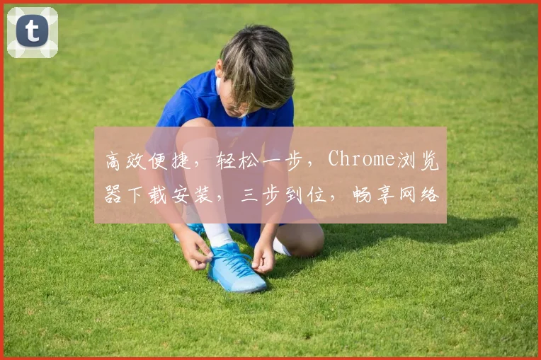 高效便捷，轻松一步，Chrome浏览器下载安装，三步到位，畅享网络新体验，快人一步