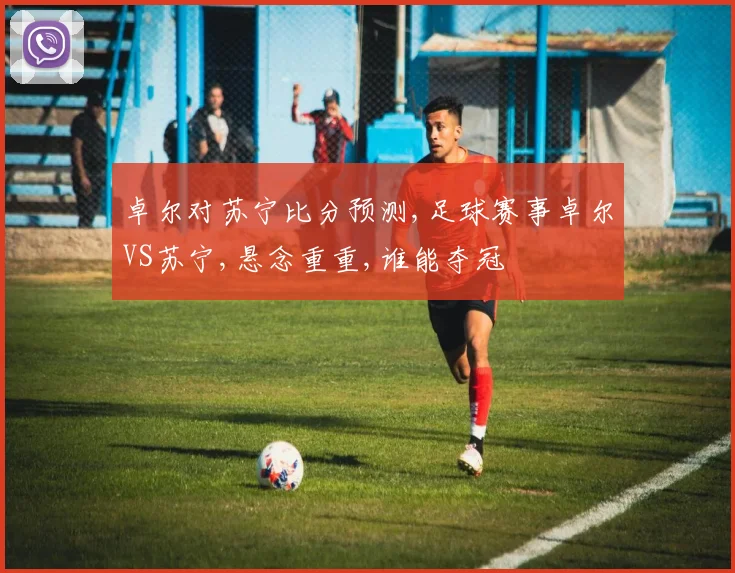 卓尔对苏宁比分预测,足球赛事卓尔VS苏宁,悬念重重,谁能夺冠