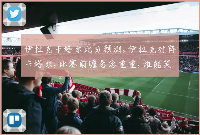 伊拉克卡塔尔比分预测,伊拉克对阵卡塔尔,比赛前瞻悬念重重,谁能笑到最后