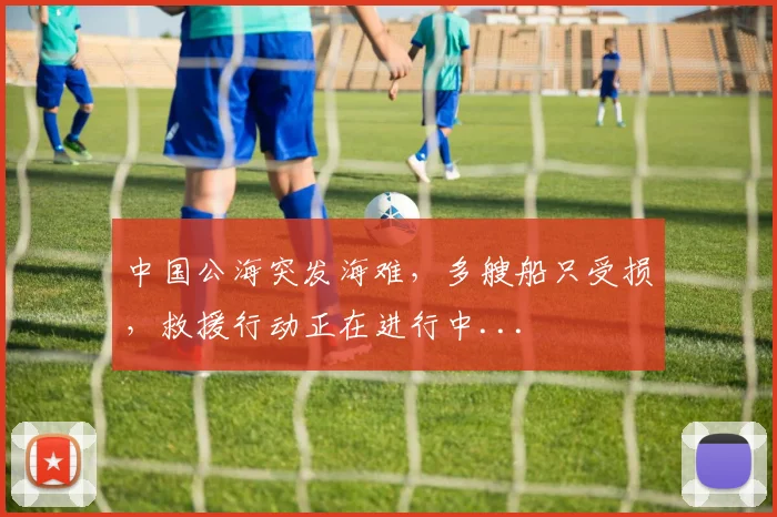 中国公海突发海难，多艘船只受损，救援行动正在进行中...